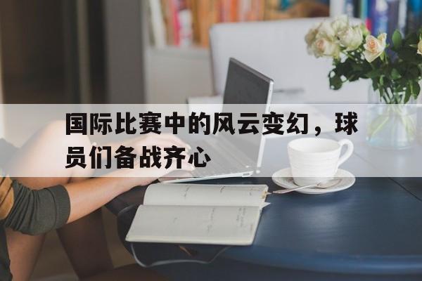 关于国际比赛中的风云变幻，球员们备战齐心的信息